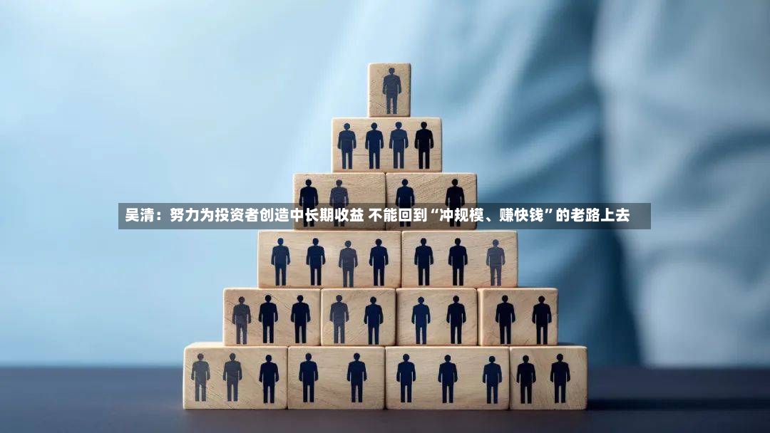 吴清：努力为投资者创造中长期收益 不能回到“冲规模、赚快钱”的老路上去