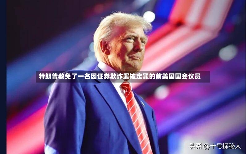 特朗普赦免了一名因证券欺诈罪被定罪的前美国国会议员-第2张图片