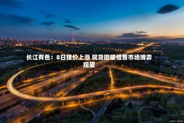 长江有色:8日镍价上涨 现货回暖惜售市场博弈观望-第3张图片