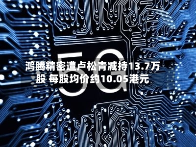 鸿腾精密遭卢松青减持13.7万股 每股均价约10.05港元