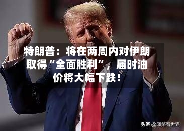 特朗普：将在两周内对伊朗取得“全面胜利”	，届时油价将大幅下跌！-第2张图片