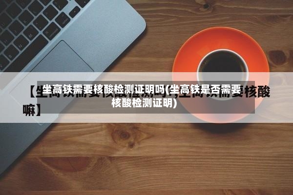 坐高铁需要核酸检测证明吗(坐高铁是否需要核酸检测证明)