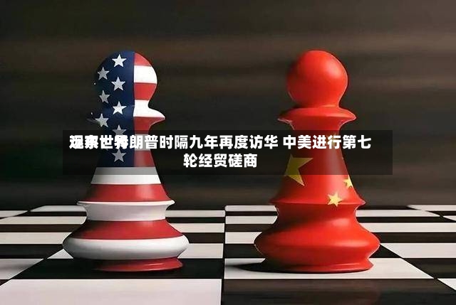 远东世界观察：特朗普时隔九年再度访华 中美进行第七轮经贸磋商