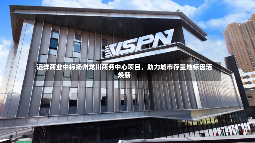 远洋商业中标扬州龙川商务中心项目，助力城市存量地标盘活焕新