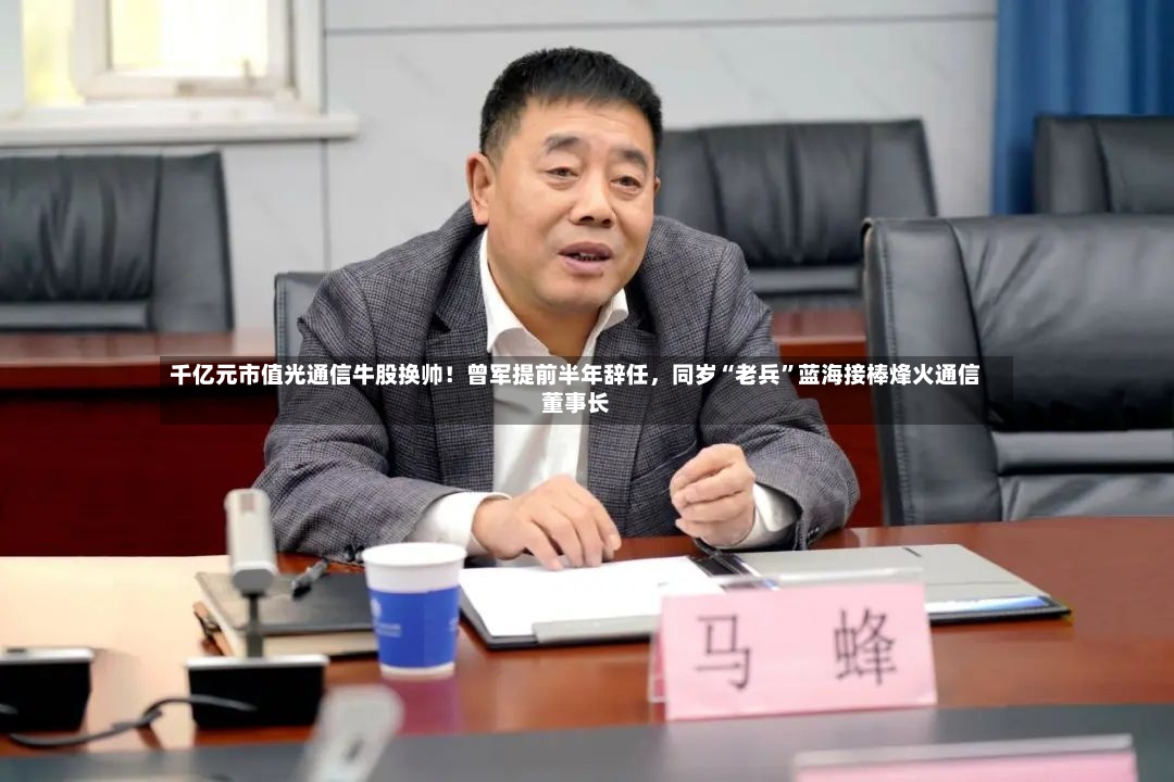 千亿元市值光通信牛股换帅！曾军提前半年辞任，同岁“老兵	”蓝海接棒烽火通信董事长-第2张图片