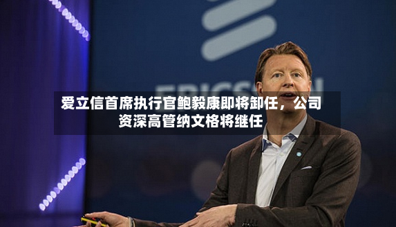 爱立信首席执行官鲍毅康即将卸任，公司资深高管纳文格将继任-第2张图片