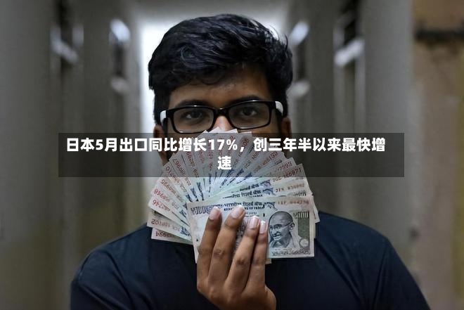 日本5月出口同比增长17%，创三年半以来最快增速-第2张图片