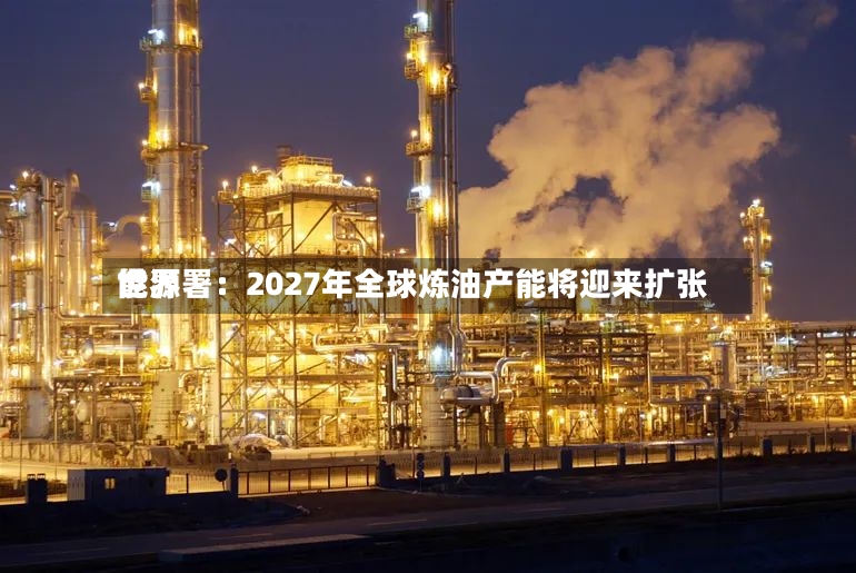 世界能源署：2027年全球炼油产能将迎来扩张-第2张图片