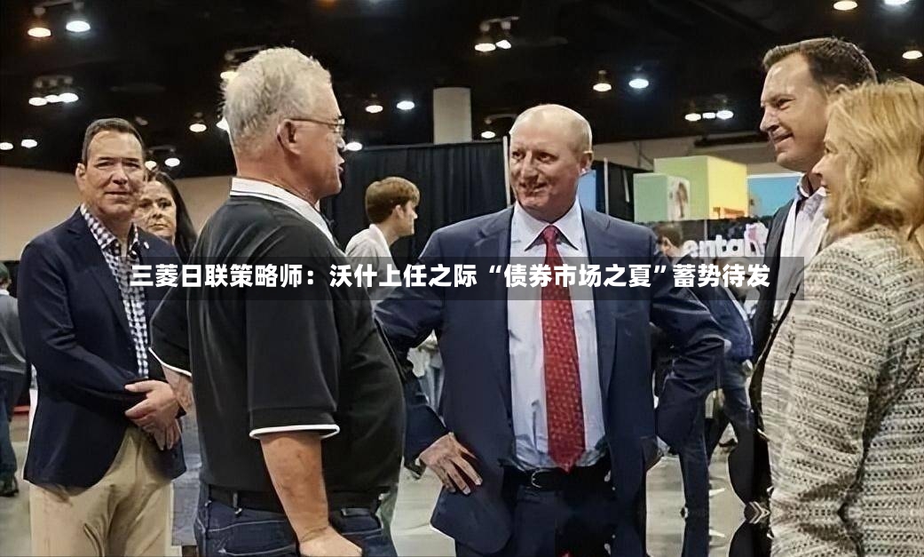 三菱日联策略师：沃什上任之际 “债券市场之夏”蓄势待发-第2张图片