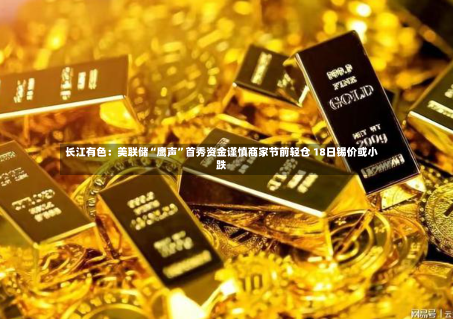 长江有色：美联储“鹰声	”首秀资金谨慎商家节前轻仓 18日锡价或小跌-第2张图片