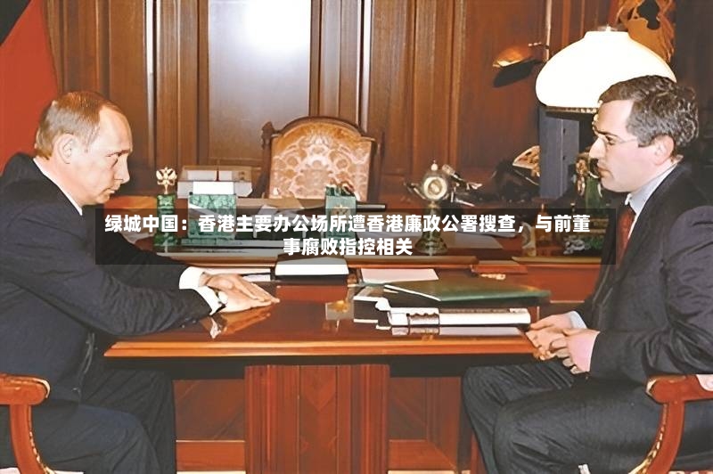 绿城中国：香港主要办公场所遭香港廉政公署搜查，与前董事腐败指控相关-第2张图片