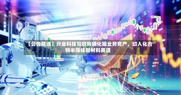 【公告精选】兴业科技拟收购磷化铟业务资产，切入化合物半导体新材料赛道