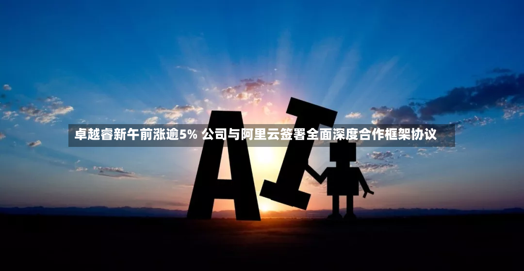 卓越睿新午前涨逾5% 公司与阿里云签署全面深度合作框架协议