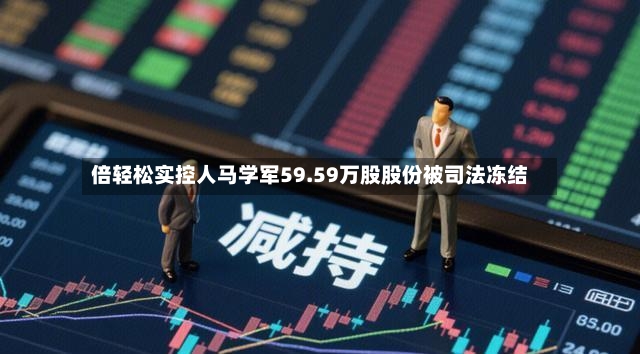 倍轻松实控人马学军59.59万股股份被司法冻结-第2张图片