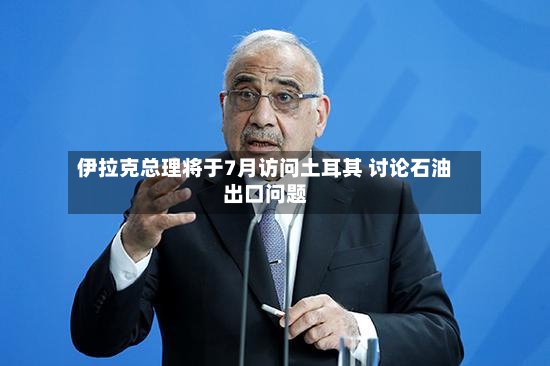 伊拉克总理将于7月访问土耳其 讨论石油出口问题-第2张图片
