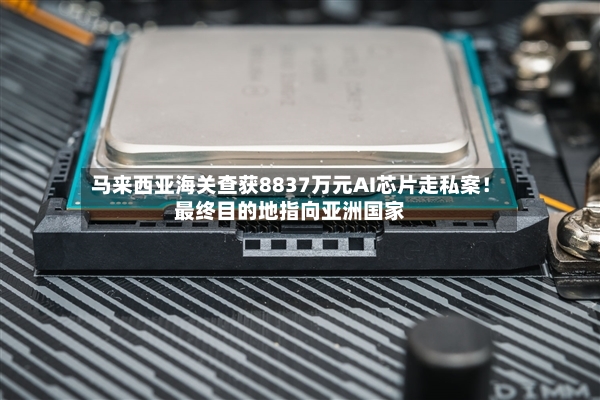 马来西亚海关查获8837万元AI芯片走私案！最终目的地指向亚洲国家