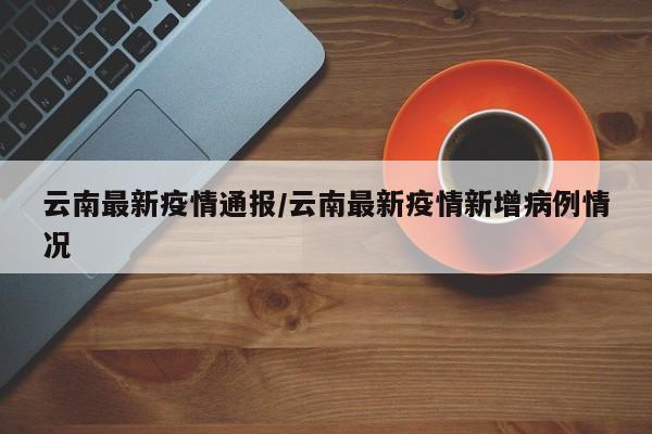 云南最新疫情通报/云南最新疫情新增病例情况