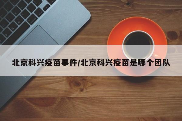 北京科兴疫苗事件/北京科兴疫苗是哪个团队