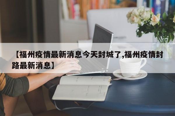 【福州疫情最新消息今天封城了,福州疫情封路最新消息】