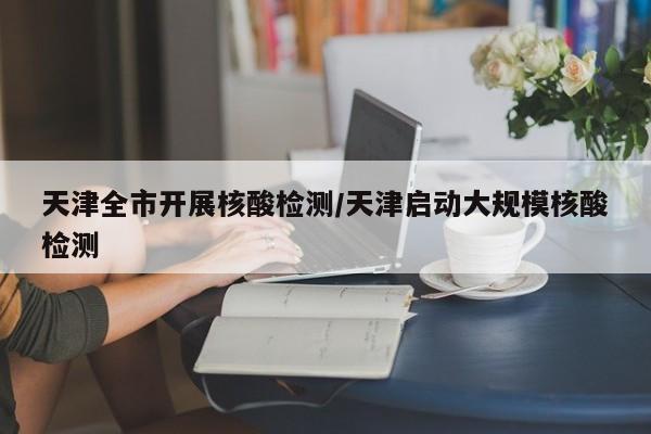 天津全市开展核酸检测/天津启动大规模核酸检测
