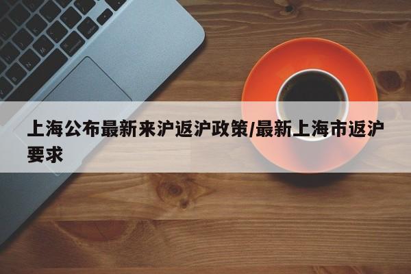 上海公布最新来沪返沪政策/最新上海市返沪要求