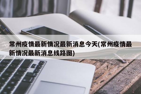 常州疫情最新情况最新消息今天(常州疫情最新情况最新消息线路图)
