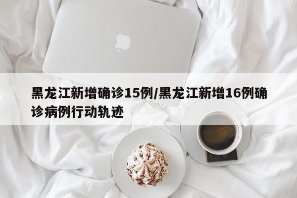 黑龙江新增确诊15例/黑龙江新增16例确诊病例行动轨迹