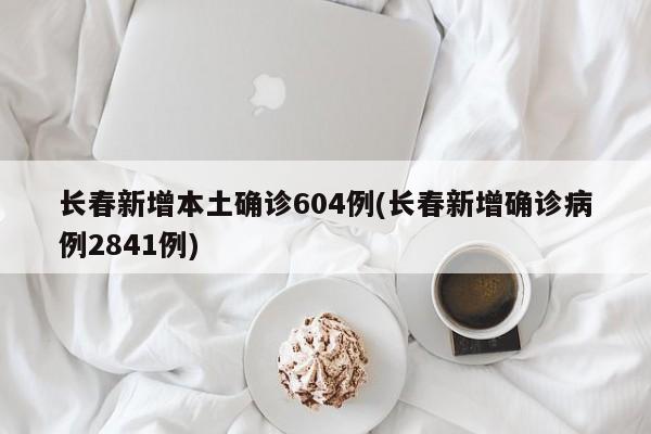 长春新增本土确诊604例(长春新增确诊病例2841例)