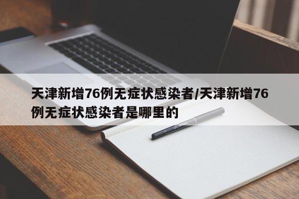 天津新增76例无症状感染者/天津新增76例无症状感染者是哪里的