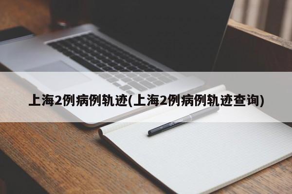 上海2例病例轨迹(上海2例病例轨迹查询)