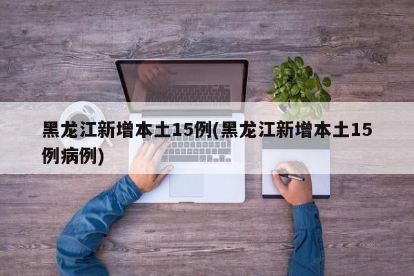 黑龙江新增本土15例(黑龙江新增本土15例病例)