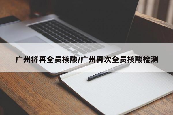 广州将再全员核酸/广州再次全员核酸检测