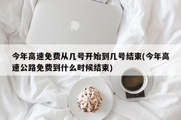 今年高速免费从几号开始到几号结束(今年高速公路免费到什么时候结束)