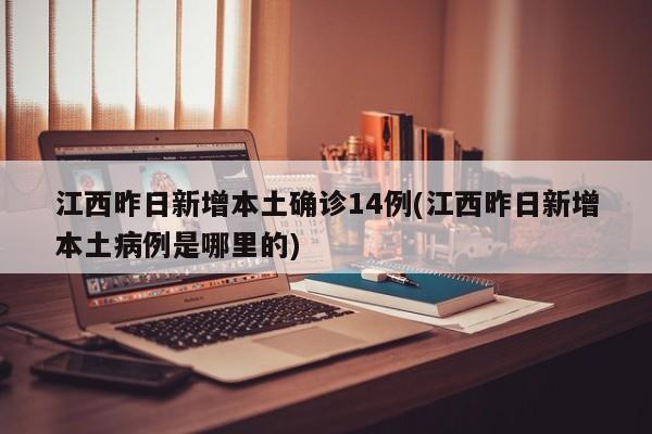 江西昨日新增本土确诊14例(江西昨日新增本土病例是哪里的)