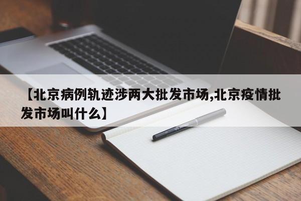 【北京病例轨迹涉两大批发市场,北京疫情批发市场叫什么】