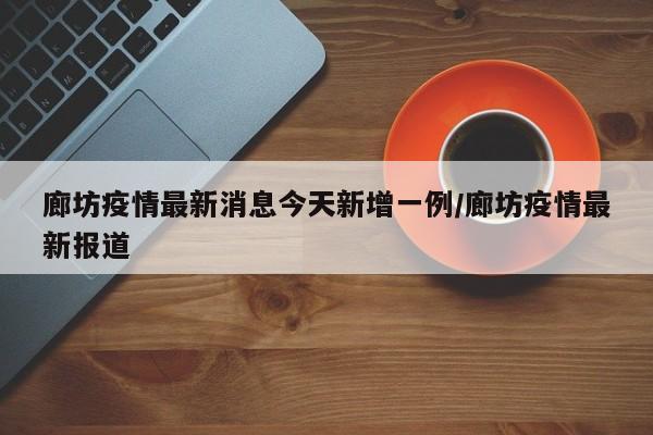 廊坊疫情最新消息今天新增一例/廊坊疫情最新报道