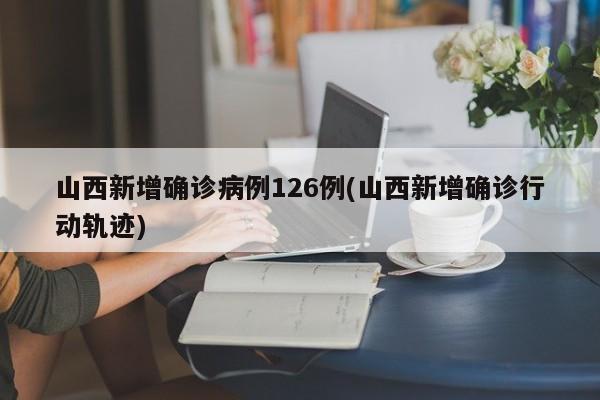 山西新增确诊病例126例(山西新增确诊行动轨迹)