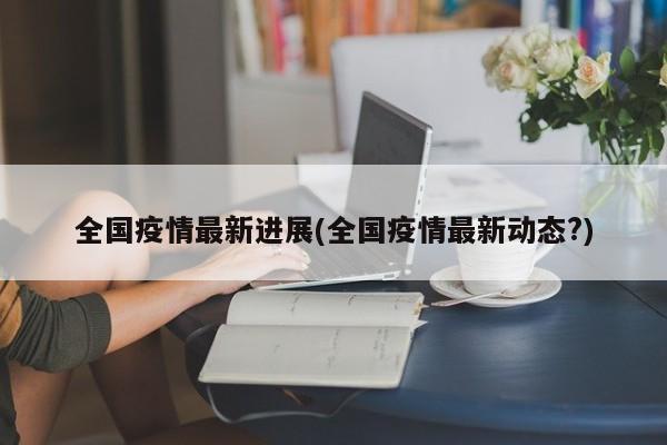 全国疫情最新进展(全国疫情最新动态?)