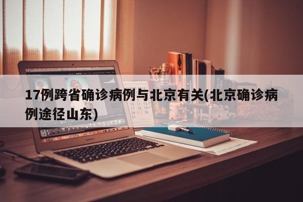 17例跨省确诊病例与北京有关(北京确诊病例途径山东)