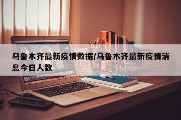 乌鲁木齐最新疫情数据/乌鲁木齐最新疫情消息今日人数