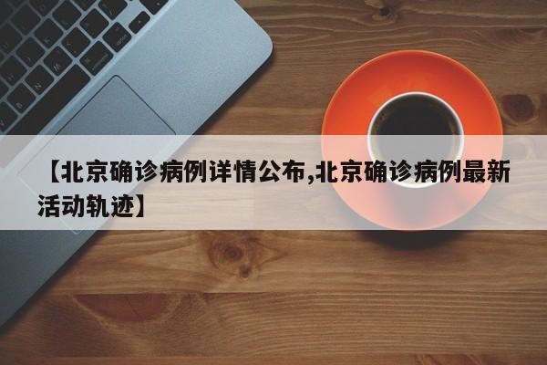 【北京确诊病例详情公布,北京确诊病例最新活动轨迹】