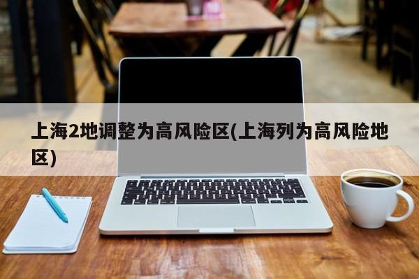 上海2地调整为高风险区(上海列为高风险地区)