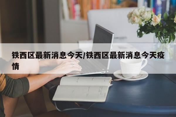铁西区最新消息今天/铁西区最新消息今天疫情