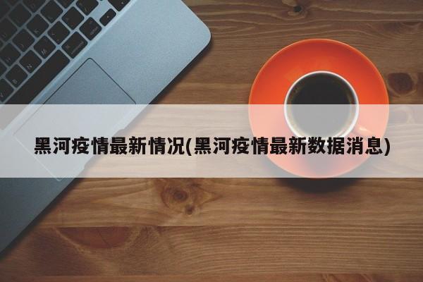 黑河疫情最新情况(黑河疫情最新数据消息)
