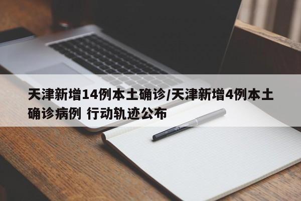 天津新增14例本土确诊/天津新增4例本土确诊病例 行动轨迹公布