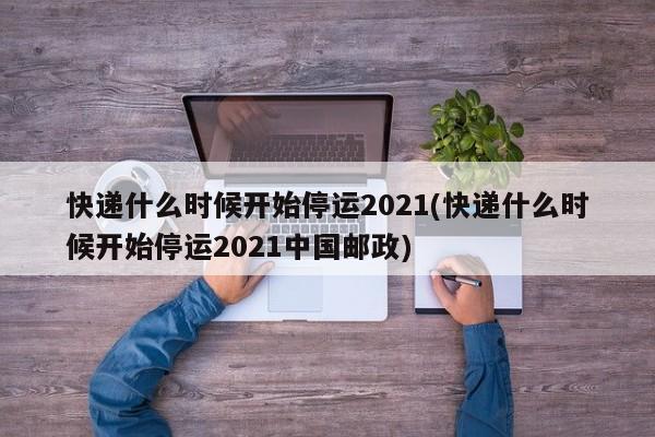 快递什么时候开始停运2021(快递什么时候开始停运2021中国邮政)