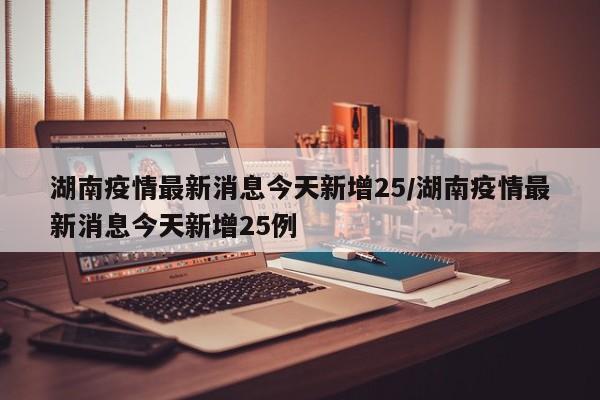 湖南疫情最新消息今天新增25/湖南疫情最新消息今天新增25例