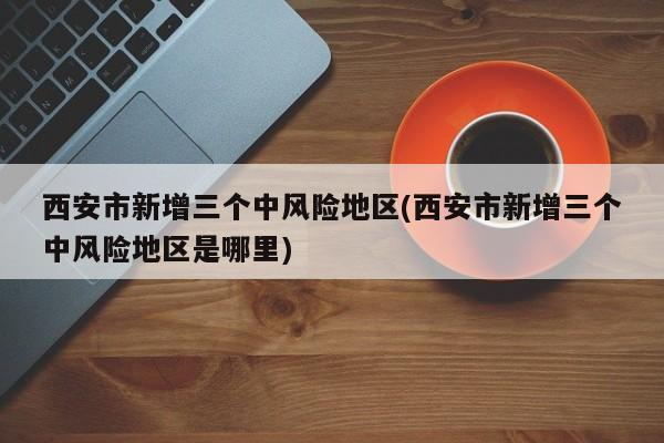 西安市新增三个中风险地区(西安市新增三个中风险地区是哪里)