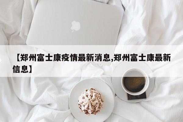 【郑州富士康疫情最新消息,郑州富士康最新信息】