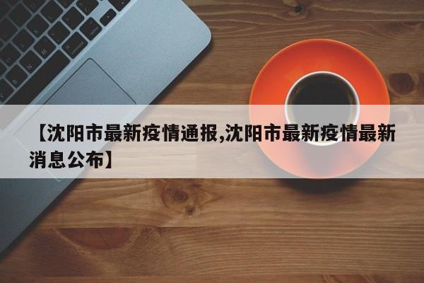 【沈阳市最新疫情通报,沈阳市最新疫情最新消息公布】